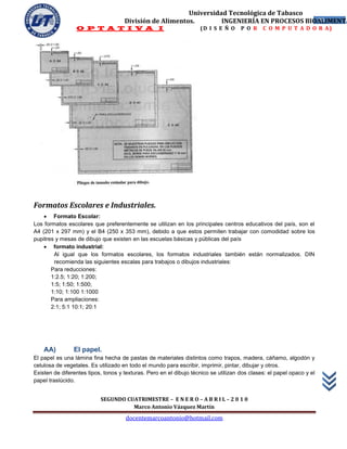 Universidad Tecnológica de Tabasco
                                     División de Alimentos.        INGENIERÍA EN PROCESOS BIOALIMENTA
                                                                                             28
                 O P T A T I V A I                                  (D I S E Ñ O     P O R    C O M P U T A D O R A)




Formatos Escolares e Industriales.
     Formato Escolar:
Los formatos escolares que preferentemente se utilizan en los principales centros educativos del país, son el
A4 (201 x 297 mm) y el B4 (250 x 353 mm), debido a que estos permiten trabajar con comodidad sobre los
pupitres y mesas de dibujo que existen en las escuelas básicas y públicas del país
     formato industrial:
        Al igual que los formatos escolares, los formatos industriales también están normalizados. DIN
        recomienda las siguientes escalas para trabajos o dibujos industriales:
       Para reducciones:
       1:2.5; 1:20; 1:200;
       1:5; 1:50; 1:500;
       1:10; 1:100 1:1000
       Para ampliaciones:
       2:1; 5:1 10:1; 20:1




    AA)         El papel.
El papel es una lámina fina hecha de pastas de materiales distintos como trapos, madera, cáñamo, algodón y
celulosa de vegetales. Es utilizado en todo el mundo para escribir, imprimir, pintar, dibujar y otros.
Existen de diferentes tipos, tonos y texturas. Pero en el dibujo técnico se utilizan dos clases: el papel opaco y el
papel traslúcido.


                           SEGUNDO CUATRIMESTRE – E N E R O – A B R I L – 2 0 1 0
                                     Marco Antonio Vázquez Martín
                                     docentemarcoantonio@hotmail.com
 