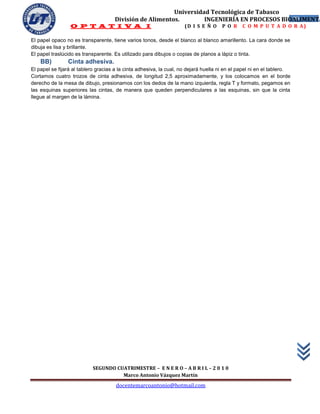 Universidad Tecnológica de Tabasco
                                     División de Alimentos.        INGENIERÍA EN PROCESOS BIOALIMENTA
                                                                                             29
                 O P T A T I V A I                                   (D I S E Ñ O     P O R    C O M P U T A D O R A)

El papel opaco no es transparente, tiene varios tonos, desde el blanco al blanco amarillento. La cara donde se
dibuja es lisa y brillante.
El papel traslúcido es transparente. Es utilizado para dibujos o copias de planos a lápiz o tinta.
    BB)         Cinta adhesiva.
El papel se fijará al tablero gracias a la cinta adhesiva, la cual, no dejará huella ni en el papel ni en el tablero.
Cortamos cuatro trozos de cinta adhesiva, de longitud 2,5 aproximadamente, y los colocamos en el borde
derecho de la mesa de dibujo, presionamos con los dedos de la mano izquierda, regla T y formato, pegamos en
las esquinas superiores las cintas, de manera que queden perpendiculares a las esquinas, sin que la cinta
llegue al margen de la lámina.




                           SEGUNDO CUATRIMESTRE – E N E R O – A B R I L – 2 0 1 0
                                     Marco Antonio Vázquez Martín
                                      docentemarcoantonio@hotmail.com
 