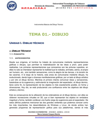 Universidad Tecnológica de Tabasco
                              División de Alimentos.        INGENIERÍA EN PROCESOS BIOALIMENTA
                                                                                      3
              O P T A T I V A I                            (D I S E Ñ O   P O R   C O M P U T A D O R A)




                              Instrumentos Básicos del Dibujo Técnico




                       TEMA 01.- DIBUJO

Unidad I.- Dibujo técnico


i.- Dibujo Técnico
1.1. Concepto

1.1. antecedentes

Desde sus orígenes, el hombre ha tratado de comunicarse mediante representaciones
gráficas o dibujos, que permitan la materialización de las ideas a priori, para poder
realizarlas. Las primeras representaciones que conocemos son las pinturas rupestres, en
ellas no solo se intentaban representar la realidad que le rodeaba, animales, astros, al propio
ser humano, etc., sino también sensaciones, como la alegría de las danzas, o la tensión de
las cacerías. A lo largo de la historia, esta ansia de comunicarse mediante dibujos, ha
evolucionado, dando lugar a diversas manifestaciones gráficas, por un lado al dibujo artístico
y por otro al dibujo técnico. Mientras el primero intenta comunicar ideas y sensaciones,
basándose en la sugerencia y estimulando la imaginación del espectador, el dibujo técnico,
tiene como fin, la representación de los objetos lo más exactamente posible, en forma y
dimensiones. Hoy día, se está produciendo una confluencia entre los objetivos del dibujo
artístico y técnico.

Esto es consecuencia de la utilización de los ordenadores en el dibujo técnico, con ellos se
obtienen recreaciones virtuales en 3D, que si bien representan los objetos en verdadera
magnitud y forma, también conllevan una fuerte carga de sugerencia para el espectador. De
estos últimos podemos mencionar las dos grandes vertientes que podemos conocer como
los más importantes, los desarrolladores de Windows y Linux; de donde ambos han
generado programas de representación gráfica para sus plataformas, siendo el más

                      SEGUNDO CUATRIMESTRE – E N E R O – A B R I L – 2 0 1 0
                                Marco Antonio Vázquez Martín
                               docentemarcoantonio@hotmail.com
 