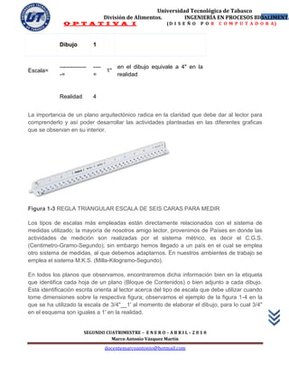 Universidad Tecnológica de Tabasco
                                     División de Alimentos.        INGENIERÍA EN PROCESOS BIOALIMENTA
                                                                                             31
               O P T A T I V A I                             (D I S E Ñ O   P O R   C O M P U T A D O R A)



             Dibujo           1


             --------------   ----        en el dibujo equivale a 4" en la
Escala=                              1"
             -=               =           realidad


             Realidad         4


La importancia de un plano arquitectónico radica en la claridad que debe dar al lector para
comprenderlo y así poder desarrollar las actividades planteadas en las diferentes graficas
que se observan en su interior.




Figura 1-3 REGLA TRIANGULAR ESCALA DE SEIS CARAS PARA MEDIR

Los tipos de escalas más empleadas están directamente relacionados con el sistema de
medidas utilizado; la mayoría de nosotros amigo lector, provenimos de Países en donde las
actividades de medición son realizadas por el sistema métrico, es decir el C.G.S.
(Centimetro-Gramo-Segundo); sin embargo hemos llegado a un país en el cual se emplea
otro sistema de medidas, al que debemos adaptarnos. En nuestros ambientes de trabajo se
emplea el sistema M.K.S. (Milla-Kilogramo-Segundo).

En todos los planos que observamos, encontraremos dicha información bien en la etiqueta
que identifica cada hoja de un plano (Bloque de Contenidos) o bien adjunto a cada dibujo.
Esta identificación escrita orienta al lector acerca del tipo de escala que debe utilizar cuando
tome dimensiones sobre la respectiva figura; observamos el ejemplo de la figura 1-4 en la
que se ha utilizado la escala de 3/4"__1' al momento de elaborar el dibujo, para lo cual 3/4"
en el esquema son iguales a 1' en la realidad.


                         SEGUNDO CUATRIMESTRE – E N E R O – A B R I L – 2 0 1 0
                                   Marco Antonio Vázquez Martín
                                     docentemarcoantonio@hotmail.com
 