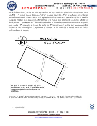 Universidad Tecnológica de Tabasco
                               División de Alimentos.        INGENIERÍA EN PROCESOS BIOALIMENTA
                                                                                       32
               O P T A T I V A I                          (D I S E Ñ O   P O R   C O M P U T A D O R A)

Una de las formas de escala más empleadas en los diferentes planos arquitectónicos es la
de 1/4"__1'; lo cual quiere decir que 1/4" en el plano equivale a 1' en la realidad, sin embargo
cuando realizamos la lectura con una regla escala directamente observaremos dicha medida
en pies (feets); pero cuando no tengamos a la mano este elemento, podemos utilizar el
flexo-metro (Tape Measure), teniendo en cuenta al momento de leer la medida en el plano
que cada 1'4" equivale a 1'; por lo tanto en 1" tendremos 4'; estos son algunos de los
aspectos importantes para comprender el manejo de las medidas a través de la utilización
adecuada de la escala.




FIGURA 1-4 IDENTIFICACIÓN DE LA ESCALA EN UN DE TALLE CONSTRUCTIVO




      Las escalas:


                      SEGUNDO CUATRIMESTRE – E N E R O – A B R I L – 2 0 1 0
                                Marco Antonio Vázquez Martín
                               docentemarcoantonio@hotmail.com
 