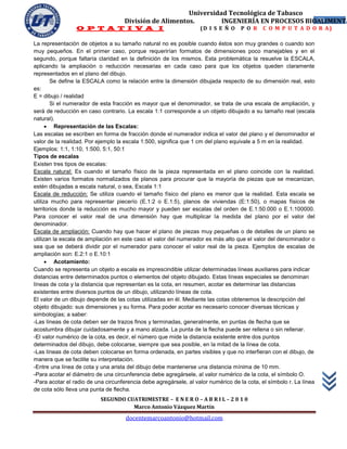 Universidad Tecnológica de Tabasco
                                    División de Alimentos.        INGENIERÍA EN PROCESOS BIOALIMENTA
                                                                                            33
                 O P T A T I V A I                                 (D I S E Ñ O    P O R    C O M P U T A D O R A)

La representación de objetos a su tamaño natural no es posible cuando éstos son muy grandes o cuando son
muy pequeños. En el primer caso, porque requerirían formatos de dimensiones poco manejables y en el
segundo, porque faltaría claridad en la definición de los mismos. Esta problemática la resuelve la ESCALA,
aplicando la ampliación o reducción necesarias en cada caso para que los objetos queden claramente
representados en el plano del dibujo.
        Se define la ESCALA como la relación entre la dimensión dibujada respecto de su dimensión real, esto
es:
E = dibujo / realidad
        Si el numerador de esta fracción es mayor que el denominador, se trata de una escala de ampliación, y
será de reducción en caso contrario. La escala 1:1 corresponde a un objeto dibujado a su tamaño real (escala
natural).
       Representación de las Escalas:
Las escalas se escriben en forma de fracción donde el numerador indica el valor del plano y el denominador el
valor de la realidad. Por ejemplo la escala 1:500, significa que 1 cm del plano equivale a 5 m en la realidad.
Ejemplos: 1:1, 1:10, 1:500, 5:1, 50:1
Tipos de escalas
Existen tres tipos de escalas:
Escala natural: Es cuando el tamaño físico de la pieza representada en el plano coincide con la realidad.
Existen varios formatos normalizados de planos para procurar que la mayoría de piezas que se mecanizan,
estén dibujadas a escala natural, o sea, Escala 1:1
Escala de reducción: Se utiliza cuando el tamaño físico del plano es menor que la realidad. Esta escala se
utiliza mucho para representar piecerío (E.1:2 o E.1:5), planos de viviendas (E:1:50), o mapas físicos de
territorios donde la reducción es mucho mayor y pueden ser escalas del orden de E.1:50.000 o E.1:100000.
Para conocer el valor real de una dimensión hay que multiplicar la medida del plano por el valor del
denominador.
Escala de ampliación: Cuando hay que hacer el plano de piezas muy pequeñas o de detalles de un plano se
utilizan la escala de ampliación en este caso el valor del numerador es más alto que el valor del denominador o
sea que se deberá dividir por el numerador para conocer el valor real de la pieza. Ejemplos de escalas de
ampliación son: E.2:1 o E.10:1
       Acotamiento:
Cuando se representa un objeto a escala es imprescindible utilizar determinadas líneas auxiliares para indicar
distancias entre determinados puntos o elementos del objeto dibujado. Estas líneas especiales se denominan
líneas de cota y la distancia que representan es la cota, en resumen, acotar es determinar las distancias
existentes entre diversos puntos de un dibujo, utilizando líneas de cota.
El valor de un dibujo depende de las cotas utilizadas en él. Mediante las cotas obtenemos la descripción del
objeto dibujado: sus dimensiones y su forma. Para poder acotar es necesario conocer diversas técnicas y
simbologías; a saber:
-Las líneas de cota deben ser de trazos finos y terminadas, generalmente, en puntas de flecha que se
acostumbra dibujar cuidadosamente y a mano alzada. La punta de la flecha puede ser rellena o sin rellenar.
-El valor numérico de la cota, es decir, el número que mide la distancia existente entre dos puntos
determinados del dibujo, debe colocarse, siempre que sea posible, en la mitad de la línea de cota.
-Las líneas de cota deben colocarse en forma ordenada, en partes visibles y que no interfieran con el dibujo, de
manera que se facilite su interpretación.
-Entre una línea de cota y una arista del dibujo debe mantenerse una distancia mínima de 10 mm.
-Para acotar el diámetro de una circunferencia debe agregársele, al valor numérico de la cota, el símbolo O.
-Para acotar el radio de una circunferencia debe agregársele, al valor numérico de la cota, el símbolo r. La línea
de cota sólo lleva una punta de flecha.
                           SEGUNDO CUATRIMESTRE – E N E R O – A B R I L – 2 0 1 0
                                     Marco Antonio Vázquez Martín
                                     docentemarcoantonio@hotmail.com
 