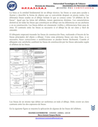Universidad Tecnológica de Tabasco
                              División de Alimentos.        INGENIERÍA EN PROCESOS BIOALIMENTA
                                                                                      35
              O P T A T I V A I                           (D I S E Ñ O   P O R   C O M P U T A D O R A)


La línea es la entidad fundamental de un dibujo técnico; las líneas se usan para ayudar a
ilustrar y describir la forma de objetos que se convertirán después en piezas reales. Las
diferentes líneas usadas en el dibujo forman lo que se conoce como “el alfabeto de las
líneas”. Igual que las letras del alfabeto, tienen apariencias distintas. Las características
distintivas de todas las líneas que constituyen un dibujo son las diferencias en sus anchuras
y en su construcción. Las líneas deben ser claramente visibles y diferenciarse bien unas de
otras. El contraste entre las líneas es necesario si el dibujo ha de ser claro y fácil de
entender.

El dibujante empezará trazando las líneas de construcción finas, realizando el boceto de las
líneas principales del objeto a dibujar. Como estas primeras líneas son muy finas, si es
necesario, hacer correcciones o modificaciones se pueden borrar fácilmente. Cuando el
dibujante este satisfecho cambiará las líneas de construcción por las líneas adecuadas según
el alfabeto de las líneas.




Las líneas de un mismo tipo deben ser uniformes en todo el dibujo. Debe existir un claro
contraste entre los dos espesores de líneas.

En la siguiente figura se muestra la aplicación de algunas de las líneas del alfabeto.
                      SEGUNDO CUATRIMESTRE – E N E R O – A B R I L – 2 0 1 0
                                Marco Antonio Vázquez Martín
                               docentemarcoantonio@hotmail.com
 