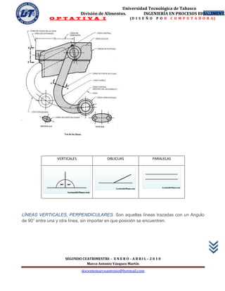 Universidad Tecnológica de Tabasco
                            División de Alimentos.        INGENIERÍA EN PROCESOS BIOALIMENTA
                                                                                    36
           O P T A T I V A I                           (D I S E Ñ O    P O R   C O M P U T A D O R A)




               VERTICALES                 OBLICUAS                    PARALELAS




LÍNEAS VERTICALES, PERPENDICULARES. Son aquellas líneas trazadas con un Angulo
de 90° entre una y otra línea, sin importar en que posición se encuentren.




                   SEGUNDO CUATRIMESTRE – E N E R O – A B R I L – 2 0 1 0
                             Marco Antonio Vázquez Martín
                            docentemarcoantonio@hotmail.com
 