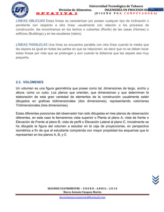 Universidad Tecnológica de Tabasco
                              División de Alimentos.        INGENIERÍA EN PROCESOS BIOALIMENTA
                                                                                      37
              O P T A T I V A I                           (D I S E Ñ O   P O R   C O M P U T A D O R A)

LÍNEAS OBLICUAS Estas líneas se caracterizan por poseer cualquier tipo de inclinación o
pendiente con respecto a otra línea; usualmente con relación a los procesos de
construcción, las encontramos en los techos o cubiertas (Roofs) de las casas (Homes) o
edificios (Buildings) y en las escaleras (stairs).


LÍNEAS PARALELAS Una línea se encuentra paralela con otra línea cuando la media que
las separa es igual en todas las partes en que se relacionen; es decir que no se deben tocar
estas líneas por más que se prolongan y aun cuando la distancia que las separe sea muy
pequeña.




2.3. VOLÚMENES
Un volumen es una figura geométrica que posee como tal, dimensiones de largo, ancho y
altura; como un cubo. Los planos que orientan, que dimensionan y que determinan la
elaboración de esta gran variedad de elementos de la construcción usualmente están
dibujados en graficas bidimensionales (dos dimensiones), representando volúmenes
Tridimensionales (tres dimensiones).

Estas diferentes posiciones del observador han sido dibujadas en tres planos de observación
diferentes, en este caso le llamaremos vista superior o Planta al plano A, vista de frente o
Elevación de Frente al plano B, vista de perfil o Elevación Lateral al plano C. Inicialmente se
ha dibujado la figura del volumen a estudiar en la caja de proyecciones, en perspectiva
isométrica a fin de que el estudiante comprenda con mayor propiedad los esquemas que lo
representan en los planos A, B, y C




                      SEGUNDO CUATRIMESTRE – E N E R O – A B R I L – 2 0 1 0
                                Marco Antonio Vázquez Martín
                               docentemarcoantonio@hotmail.com
 