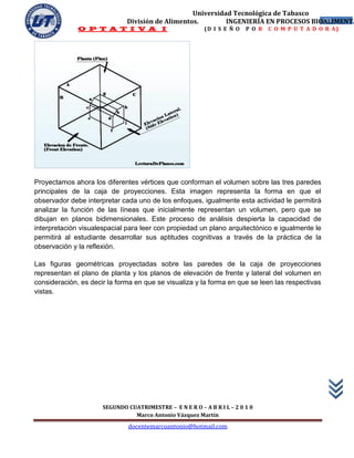 Universidad Tecnológica de Tabasco
                              División de Alimentos.        INGENIERÍA EN PROCESOS BIOALIMENTA
                                                                                      38
              O P T A T I V A I                           (D I S E Ñ O   P O R   C O M P U T A D O R A)




Proyectamos ahora los diferentes vértices que conforman el volumen sobre las tres paredes
principales de la caja de proyecciones. Esta imagen representa la forma en que el
observador debe interpretar cada uno de los enfoques, igualmente esta actividad le permitirá
analizar la función de las líneas que inicialmente representan un volumen, pero que se
dibujan en planos bidimensionales. Este proceso de análisis despierta la capacidad de
interpretación visualespacial para leer con propiedad un plano arquitectónico e igualmente le
permitirá al estudiante desarrollar sus aptitudes cognitivas a través de la práctica de la
observación y la reflexión.

Las figuras geométricas proyectadas sobre las paredes de la caja de proyecciones
representan el plano de planta y los planos de elevación de frente y lateral del volumen en
consideración, es decir la forma en que se visualiza y la forma en que se leen las respectivas
vistas.




                      SEGUNDO CUATRIMESTRE – E N E R O – A B R I L – 2 0 1 0
                                Marco Antonio Vázquez Martín
                               docentemarcoantonio@hotmail.com
 