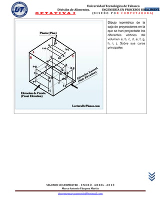 Universidad Tecnológica de Tabasco
            División de Alimentos.        INGENIERÍA EN PROCESOS BIOALIMENTA
                                                                    39
O P T A T I V A I                       (D I S E Ñ O   P O R   C O M P U T A D O R A)


                                                    Dibujo isométrico de la
                                                    caja de proyecciones en la
                                                    que se han proyectado los
                                                    diferentes vértices del
                                                    volumen a, b, c, d, e, f, g,
                                                    h, i, j. Sobre sus caras
                                                    principales




    SEGUNDO CUATRIMESTRE – E N E R O – A B R I L – 2 0 1 0
              Marco Antonio Vázquez Martín
             docentemarcoantonio@hotmail.com
 