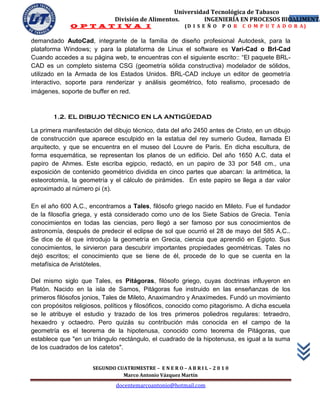 Universidad Tecnológica de Tabasco
                              División de Alimentos.        INGENIERÍA EN PROCESOS BIOALIMENTA
                                                                                      4
              O P T A T I V A I                           (D I S E Ñ O   P O R   C O M P U T A D O R A)

demandado AutoCad, integrante de la familia de diseño profesional Autodesk, para la
plataforma Windows; y para la plataforma de Linux el software es Vari-Cad o BrI-Cad
Cuando accedes a su página web, te encuentras con el siguiente escrito:: “El paquete BRL-
CAD es un completo sistema CSG (geometría sólida constructiva) modelador de sólidos,
utilizado en la Armada de los Estados Unidos. BRL-CAD incluye un editor de geometría
interactivo, soporte para renderizar y análisis geométrico, foto realismo, procesado de
imágenes, soporte de buffer en red.



        1.2. EL DIBUJO TÉCNICO EN LA ANTIGÜEDAD

La primera manifestación del dibujo técnico, data del año 2450 antes de Cristo, en un dibujo
de construcción que aparece esculpido en la estatua del rey sumerio Gudea, llamada El
arquitecto, y que se encuentra en el museo del Louvre de París. En dicha escultura, de
forma esquemática, se representan los planos de un edificio. Del año 1650 A.C. data el
papiro de Ahmes. Este escriba egipcio, redactó, en un papiro de 33 por 548 cm., una
exposición de contenido geométrico dividida en cinco partes que abarcan: la aritmética, la
esteorotomía, la geometría y el cálculo de pirámides. En este papiro se llega a dar valor
aproximado al número pi (π).

En el año 600 A.C., encontramos a Tales, filósofo griego nacido en Mileto. Fue el fundador
de la filosofía griega, y está considerado como uno de los Siete Sabios de Grecia. Tenía
conocimientos en todas las ciencias, pero llegó a ser famoso por sus conocimientos de
astronomía, después de predecir el eclipse de sol que ocurrió el 28 de mayo del 585 A.C..
Se dice de él que introdujo la geometría en Grecia, ciencia que aprendió en Egipto. Sus
conocimientos, le sirvieron para descubrir importantes propiedades geométricas. Tales no
dejó escritos; el conocimiento que se tiene de él, procede de lo que se cuenta en la
metafísica de Aristóteles.

Del mismo siglo que Tales, es Pitágoras, filósofo griego, cuyas doctrinas influyeron en
Platón. Nacido en la isla de Samos, Pitágoras fue instruido en las enseñanzas de los
primeros filósofos jonios, Tales de Mileto, Anaximandro y Anaxímedes. Fundó un movimiento
con propósitos religiosos, políticos y filosóficos, conocido como pitagorismo. A dicha escuela
se le atribuye el estudio y trazado de los tres primeros poliedros regulares: tetraedro,
hexaedro y octaedro. Pero quizás su contribución más conocida en el campo de la
geometría es el teorema de la hipotenusa, conocido como teorema de Pitágoras, que
establece que "en un triángulo rectángulo, el cuadrado de la hipotenusa, es igual a la suma
de los cuadrados de los catetos".


                      SEGUNDO CUATRIMESTRE – E N E R O – A B R I L – 2 0 1 0
                                Marco Antonio Vázquez Martín
                               docentemarcoantonio@hotmail.com
 