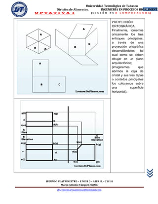 Universidad Tecnológica de Tabasco
            División de Alimentos.        INGENIERÍA EN PROCESOS BIOALIMENTA
                                                                    40
O P T A T I V A I                       (D I S E Ñ O   P O R   C O M P U T A D O R A)


                                                         PROYECCIÓN
                                                         ORTOGRÁFICA.
                                                         Finalmente, tomemos
                                                         únicamente los tres
                                                         enfoques principales,
                                                         a través de una
                                                         proyección ortográfica
                                                         desarrollándolos      tal
                                                         cual como se deben
                                                         dibujar en un plano
                                                         arquitectónico;
                                                         (imaginemos          que
                                                         abrimos la caja de
                                                         cristal y sus tres tapas
                                                         o costados principales
                                                         los colocamos sobre
                                                         una            superficie
                                                         horizontal).




    SEGUNDO CUATRIMESTRE – E N E R O – A B R I L – 2 0 1 0
              Marco Antonio Vázquez Martín
             docentemarcoantonio@hotmail.com
 