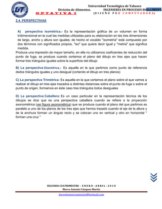 Universidad Tecnológica de Tabasco
                               División de Alimentos.        INGENIERÍA EN PROCESOS BIOALIMENTA
                                                                                       41
              O P T A T I V A I                            (D I S E Ñ O   P O R   C O M P U T A D O R A)

2.4. PERSPECTIVAS


  A) perspectiva isométrica.- Es la representación gráfica de un volumen en forma
  tridimensional en la cual las medidas utilizadas para su elaboración en las tres dimensiones
  de largo, ancho y altura son iguales; de hecho el vocablo "isometría" está compuesto por
  dos términos con significados propios, "iso" que quiere decir igual y "metria" que significa
  medida.
Produce una impresión de mayor tamaño, en ella no utilizamos coeficientes de reducción del
punto de fuga, se produce cuando cortamos el plano del dibujo en tres ejes que hacen
formar tres triángulos iguales sobre la superficie del dibujo

B) La perspectiva Diamétrica.- Es aquella en la que partimos como punto de referencia
dedos triángulos iguales y uno desigual (cortando el dibujo en tres planos)

C) La perspectiva Trimétrica: Es aquella en la que cortamos el plano sobre el que vamos a
realizar el dibujo en tres ejes trazados a distintas distancias sobre el punto de fuga o sobre el
punto de origen, formamos en éste caso tres triángulos todos desiguales

D) La perspectiva Caballera: Es un caso particular en la representación técnica de los
dibujos se dice que es una perspectiva caballera cuando se refiere a la proyección
axonométrica (ver figura axonométrica) que se produce cuando el plano del que partimos es
paralelo a uno de los planos de los tres ejes que hemos trazado cuando el eje de la altura y
de la anchura forman un ángulo recto y se colocan uno en vertical y otro en horizontal "
forman una cruz "




                       SEGUNDO CUATRIMESTRE – E N E R O – A B R I L – 2 0 1 0
                                 Marco Antonio Vázquez Martín
                                docentemarcoantonio@hotmail.com
 