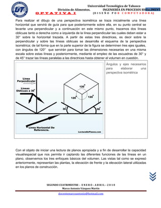 Universidad Tecnológica de Tabasco
                               División de Alimentos.        INGENIERÍA EN PROCESOS BIOALIMENTA
                                                                                       42
              O P T A T I V A I                           (D I S E Ñ O   P O R   C O M P U T A D O R A)

Para realizar el dibujo de una perspectiva isométrica se traza inicialmente una línea
horizontal que servirá de guía para que posteriormente sobre ella, en su punto central se
levante una perpendicular y a continuación en este mismo punto, trazamos dos líneas
oblicuas tanto a derecha como a izquierda de la línea perpendicular las cuales deben estar a
30° sobre la horizontal trazada. A partir de estas tres directrices, es decir sobre la
perpendicular y sobre las líneas oblicuas se desarrolla el esquema de la perspectiva
isométrica; de tal forma que en la parte superior de la figura se determinen tres ejes iguales,
con ángulos de 120° que servirán para tomar las dimensiones necesarias en una misma
escala sobre estas líneas y posteriormente, mediante el empleo de las escuadras de 30° y
de 45° trazar las líneas paralelas a las directrices hasta obtener el volumen en cuestión.
                                                                     Ángulos y ejes necesarios
                                                                     para      elaborar     una
                                                                     perspectiva isométrica




Con el objeto de iniciar una lectura de planos apropiada y a fin de desarrollar la capacidad
visual/espacial que nos permita ir captando las diferentes funciones de las líneas en un
plano, observemos los tres enfoques básicos del volumen. Las vistas tal como se expresó
anteriormente, representan las plantas, la elevación de frente y la elevación lateral utilizadas
en los planos de construcción.




                      SEGUNDO CUATRIMESTRE – E N E R O – A B R I L – 2 0 1 0
                                Marco Antonio Vázquez Martín
                               docentemarcoantonio@hotmail.com
 