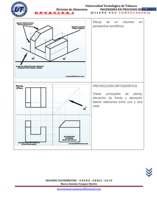 Universidad Tecnológica de Tabasco
            División de Alimentos.        INGENIERÍA EN PROCESOS BIOALIMENTA
                                                                    43
O P T A T I V A I                       (D I S E Ñ O   P O R   C O M P U T A D O R A)


                                          Dibujo    de   un     volumen      en
                                          perspectiva isométrica.




                                          PROYECCIÓN ORTOGRÁFICA.

                                          Vistas principales de        planta,
                                          elevación de frente y elevación
                                          lateral relaciones entre una y otra
                                          vista.




    SEGUNDO CUATRIMESTRE – E N E R O – A B R I L – 2 0 1 0
              Marco Antonio Vázquez Martín
             docentemarcoantonio@hotmail.com
 