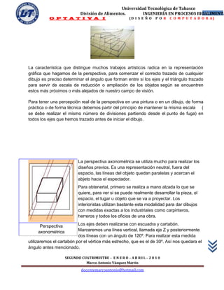 Universidad Tecnológica de Tabasco
                            División de Alimentos.        INGENIERÍA EN PROCESOS BIOALIMENTA
                                                                                    44
          O P T A T I V A I                             (D I S E Ñ O   P O R   C O M P U T A D O R A)




La característica que distingue muchos trabajos artísticos radica en la representación
gráfica que hagamos de la perspectiva, para comenzar el correcto trazado de cualquier
dibujo es preciso determinar el ángulo que forman entre si los ejes y el triángulo trazado
para servir de escala de reducción o ampliación de los objetos según se encuentren
estos más próximos o más alejados de nuestro campo de visión.

Para tener una percepción real de la perspectiva en una pintura o en un dibujo, de forma
práctica o de forma técnica debemos partir del principio de mantener la misma escala (
se debe realizar el mismo número de divisiones partiendo desde el punto de fuga) en
todos los ejes que hemos trazado antes de iniciar el dibujo.




                           La perspectiva axonométrica se utiliza mucho para realizar los
                           diseños previos. Es una representación neutral, fuera del
                           espacio, las líneas del objeto quedan paralelas y acercan el
                           abjeto hacia el espectador.
                           Para obtenerlal, primero se realiza a mano alzada lo que se
                           quiere, para ver si se puede realmente desarrollar la pieza, el
                           espacio, el lugar u objeto que se va a proyectar. Los
                           interioristas utilizan bastante esta modalidad para dar dibujos
                           con medidas exactas a los industriales como carpinteros,
                           herreros y todos los oficios de una obra.

      Perspectiva         Los ejes deben realizarse con escuadra y cartabón.
     axonométrica         Marcaremos una línea vertical, llamada eje Z y posteriormente
                          dos líneas con un ángulo de 120º. Para realizar esta medida
utilizaremos el cartabón por el vértice más estrecho, que es el de 30º. Así nos quedara el
ángulo antes mencionado.

                    SEGUNDO CUATRIMESTRE – E N E R O – A B R I L – 2 0 1 0
                              Marco Antonio Vázquez Martín
                             docentemarcoantonio@hotmail.com
 