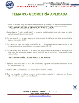 Universidad Tecnológica de Tabasco
                                     División de Alimentos.        INGENIERÍA EN PROCESOS BIOALIMENTA
                                                                                             46
                   O P T A T I V A I                              (D I S E Ñ O   P O R    C O M P U T A D O R A)




         TEMA 03.- GEOMETRÍA APLICADA

   A veces es necesario utilizar las construcciones geométricas, en especial, si no hay herramientas avanzadas
   como una máquina de escribir o una escuadra ajustable o plantillas para dibujar hexágonos y espirales.
   TRAZAR UNA LINEA PERPENDICULAR A OTRA LINEA:

1. Dado el punto P sobre una línea (P es un punto cualquiera) se toma sobre este un radio
    cualquiera que lo denominaremos r1.

2. Con centro en P y r1 se traza un arco de circunferencia de tal forma que dicho arco corte a la
    línea en dos puntos (M; N).

3. Con centro en cada uno de los puntos M y N y r1 se traza otros dos nuevos arcos de tal
    forma que se corte al arco inicial en dos nuevos puntos (M1; N1)

4. Con centro en M1 y N1 y con r1 se trazan dos arcos que se corten entre sí; la intersección
    entre esos dos arcos nos dará un nuevo punto (X) que al unirlo con P nos dará la recta
    perpendicular.

   TRAZAR UNA O MÁS LINEAS PARALELAS A OTRA:


1. Téngase como línea base la línea AB, sobre ella y siguiendo indicaciones anteriores trazar
    una perpendicular (CD).

2. Mídase sobre CD la distancia a la cual se desea trazar la paralela.

3. Con una escuadra o regla de apoyo se sostendrá otra escuadra de modo que uno de sus
    lados coincida con la perpendicular trazada.




                            SEGUNDO CUATRIMESTRE – E N E R O – A B R I L – 2 0 1 0
                                      Marco Antonio Vázquez Martín
                                      docentemarcoantonio@hotmail.com
 