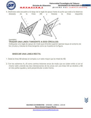 Universidad Tecnológica de Tabasco
                                 División de Alimentos.        INGENIERÍA EN PROCESOS BIOALIMENTA
                                                                                         47
                 O P T A T I V A I                           (D I S E Ñ O   P O R   C O M P U T A D O R A)


4. Deslícese esta escuadra a lo largo de la regla de apoyo hasta el punto que está a la distancia
    deseada      de     la      línea      AB      y     trácese      la    línea      requerida




   (paralela).
   TRAZAR UNA LINEA TANGENTE A DOS CÍRCULOS:
   Colóquese una regla de apoyo de modo que el borde superior apenas toque el contorno de
   los círculos y trácese la línea tangente como se muestra en la figura.



       BISECAR UNA LINEA RECTA:

1. Dada la línea AB abrase el compás a un radio mayor que la mitad de AB.

2. Con los extremos A y B como centros trácense arcos de modo que se corten entre si con el
    mismo radio uniendo las dos intersecciones de los arcos con una línea CD se dividirá a AB
    en dos partes iguales y será perpendicular a esta misma.




                         SEGUNDO CUATRIMESTRE – E N E R O – A B R I L – 2 0 1 0
                                   Marco Antonio Vázquez Martín
                                  docentemarcoantonio@hotmail.com
 