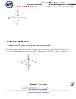 Universidad Tecnológica de Tabasco
                                División de Alimentos.        INGENIERÍA EN PROCESOS BIOALIMENTA
                                                                                        48
                 O P T A T I V A I                          (D I S E Ñ O   P O R   C O M P U T A D O R A)




   PARA BISECAR UN ARCO:

   1. Dado el arco AB, abrase el compás a un radio mayor que AB/2.

2. Con los puntos A y B como centros, dibújense arcos bisecantes arriba y abajo del arco AB.
    Una línea dibujada por las intersecciones C y D bisecará el arco AB en dos partes iguales.




                                    ARCOS Y CÍRCULOS

                        SEGUNDO CUATRIMESTRE – E N E R O – A B R I L – 2 0 1 0
                                  Marco Antonio Vázquez Martín
                                 docentemarcoantonio@hotmail.com
 
