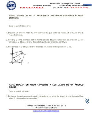 Universidad Tecnológica de Tabasco
                                 División de Alimentos.        INGENIERÍA EN PROCESOS BIOALIMENTA
                                                                                         49
                 O P T A T I V A I                           (D I S E Ñ O   P O R   C O M P U T A D O R A)




   PARA TRAZAR UN ARCO TANGENTE A DOS LINEAS PERPENDICULARES
   ENTRE SI:


   Dado el radio R de un arco:


1. Dibújese un arco de radio R, con centro en B, que corte las líneas AB y BC, en D y E
    respectivamente.

2. Con D y E como centros y con el mismo radio R, dibújense arcos que se corten en O. con
    centros en O dibújese el arco deseado lo puntos de tangencia son D y E

3. Con centros en O dibújese el arco deseado, los puntos de tangencia son D y E.




   PARA TRAZAR UN ARCO TANGENTE A LOS LADOS DE UN ÁNGULO
   AGUDO:

   Dado el radio R del arco:

1. Dibújense líneas interiores al ángulo, paralelas a los lados del ángulo, a una distancia R de
    ellas. El centro del arco quedará en C.



                         SEGUNDO CUATRIMESTRE – E N E R O – A B R I L – 2 0 1 0
                                   Marco Antonio Vázquez Martín
                                  docentemarcoantonio@hotmail.com
 