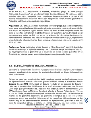 Universidad Tecnológica de Tabasco
                               División de Alimentos.        INGENIERÍA EN PROCESOS BIOALIMENTA
                                                                                       5
              O P T A T I V A I                            (D I S E Ñ O   P O R   C O M P U T A D O R A)

En el año 300 A.C., encontramos a Euclides, matemático griego. Su obra principal
"Elementos de geometría", es un extenso tratado de matemáticas en 13 volúmenes sobre
materias tales como: geometría plana, magnitudes inconmensurables y geometría del
espacio. Probablemente estudio en Atenas con discípulos de Platón. Enseñó geometría en
Alejandría, y allí fundó una escuela de matemáticas.

Arquímedes (287-212 A.C.), notable matemático e inventor griego, que escribió importantes
obras sobre geometría plana y del espacio, aritmética y mecánica. Nació en Siracusa, Sicilia,
y se educó en Alejandría, Egipto. Inventó formas de medir el área de figuras curvas, así
como la superficie y el volumen de sólidos limitados por superficies curvas. Demostró que el
volumen de una esfera es (2/3) dos tercios del volumen del cilindro que la circunscribe.
También elaboró un método para calcular una aproximación del valor de pi (p), la proporción
entre el diámetro y la circunferencia de un círculo, y estableció que este número estaba en 3
10/70 y 3 10/71.

Apolonio de Perga, matemático griego, llamado el "Gran Geómetra", que vivió durante los
últimos años del siglo III y principios del siglo II A.C. Nació en Perga, Panfilia (hoy Turquía).
Su mayor aportación a la geometría fue el estudio de las curvas cónicas, que reflejó en su
Tratado de las cónicas, que en un principio estaba compuesto por ocho libros.




1.3. EL DIBUJO TÉCNICO EN LA ERA MODERNA

Es durante el Renacimiento, cuando las representaciones técnicas, adquieren una verdadera
madurez, son el caso de los trabajos del arquitecto Brunelleschi, los dibujos de Leonardo de
Vinci, y tantos otros.

Pero no es, hasta bien entrado el siglo XVIII, cuando se produce un significativo avance en
las representaciones técnicas. Uno de los grandes avances, se debe al matemático francés
Gaspard Monge (1746-1818). Nació en Beaune y estudió en las escuelas de Beaune y
Lyón, y en la escuela militar de Mézieres. A los 16 años fue nombrado profesor de física en
Lyón, cargo que ejerció hasta 1765. Tres años más tarde fue profesor de matemáticas y en
1771 profesor de física en Mézieres. Contribuyó a fundar la Escuela Politécnica en 1794, en
la que dio clases de geometría descriptiva durante más de diez años. Es considerado el
inventor de la geometría descriptiva. La geometría descriptiva es la que nos permite
representar sobre una superficie bidimensional, las superficies tridimensionales de los
objetos. Hoy en día existen diferentes sistemas de representación, que sirven a este fin,
como la perspectiva cónica, el sistema de planos acotados, etc. pero quizás el más
                       SEGUNDO CUATRIMESTRE – E N E R O – A B R I L – 2 0 1 0
                                 Marco Antonio Vázquez Martín
                                docentemarcoantonio@hotmail.com
 