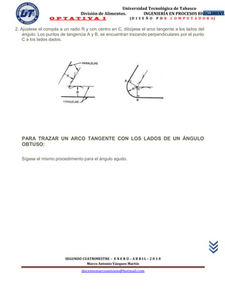 Universidad Tecnológica de Tabasco
                                 División de Alimentos.        INGENIERÍA EN PROCESOS BIOALIMENTA
                                                                                         50
                 O P T A T I V A I                           (D I S E Ñ O   P O R   C O M P U T A D O R A)


2. Ajústese el compás a un radio R y con centro en C, dibújese el arco tangente a los lados del
    ángulo. Los puntos de tangencia A y B, se encuentran trazando perpendiculares por el punto
    C a los lados dados.




   PARA TRAZAR UN ARCO TANGENTE CON LOS LADOS DE UN ÁNGULO
   OBTUSO:

   Sígase el mismo procedimiento para el ángulo agudo.




                         SEGUNDO CUATRIMESTRE – E N E R O – A B R I L – 2 0 1 0
                                   Marco Antonio Vázquez Martín
                                  docentemarcoantonio@hotmail.com
 