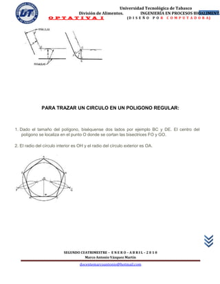 Universidad Tecnológica de Tabasco
                                   División de Alimentos.        INGENIERÍA EN PROCESOS BIOALIMENTA
                                                                                           51
                  O P T A T I V A I                            (D I S E Ñ O     P O R   C O M P U T A D O R A)




              PARA TRAZAR UN CIRCULO EN UN POLIGONO REGULAR:



1. Dado el tamaño del polígono, biséquense dos lados por ejemplo BC y DE. El centro del
    polígono se localiza en el punto O donde se cortan las bisectrices FO y GO.

2. El radio del círculo interior es OH y el radio del círculo exterior es OA.




                           SEGUNDO CUATRIMESTRE – E N E R O – A B R I L – 2 0 1 0
                                     Marco Antonio Vázquez Martín
                                    docentemarcoantonio@hotmail.com
 