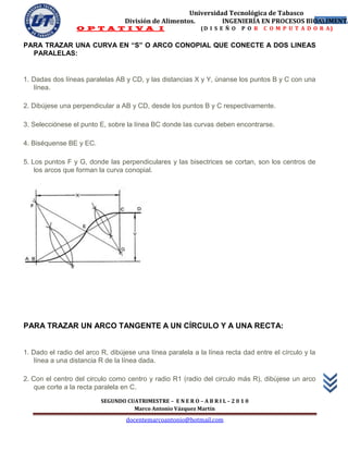 Universidad Tecnológica de Tabasco
                                  División de Alimentos.        INGENIERÍA EN PROCESOS BIOALIMENTA
                                                                                          52
                  O P T A T I V A I                           (D I S E Ñ O   P O R   C O M P U T A D O R A)


PARA TRAZAR UNA CURVA EN “S” O ARCO CONOPIAL QUE CONECTE A DOS LINEAS
  PARALELAS:


1. Dadas dos líneas paralelas AB y CD, y las distancias X y Y, únanse los puntos B y C con una
   línea.

2. Dibújese una perpendicular a AB y CD, desde los puntos B y C respectivamente.

3. Selecciónese el punto E, sobre la línea BC donde las curvas deben encontrarse.

4. Biséquense BE y EC.

5. Los puntos F y G, donde las perpendiculares y las bisectrices se cortan, son los centros de
    los arcos que forman la curva conopial.




PARA TRAZAR UN ARCO TANGENTE A UN CÍRCULO Y A UNA RECTA:


1. Dado el radio del arco R, dibújese una línea paralela a la línea recta dad entre el círculo y la
    línea a una distancia R de la línea dada.

2. Con el centro del circulo como centro y radio R1 (radio del circulo más R), dibújese un arco
    que corte a la recta paralela en C.
                          SEGUNDO CUATRIMESTRE – E N E R O – A B R I L – 2 0 1 0
                                    Marco Antonio Vázquez Martín
                                   docentemarcoantonio@hotmail.com
 