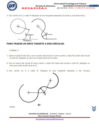 Universidad Tecnológica de Tabasco
                                  División de Alimentos.        INGENIERÍA EN PROCESOS BIOALIMENTA
                                                                                          53
                 O P T A T I V A I                            (D I S E Ñ O   P O R   C O M P U T A D O R A)



3. Con centro en C y radio R dibújese el arco tangente deseado al círculo y a la línea recta.




PARA TRAZAR UN ARCO TANGETE A DOS CIRCULOS:


   FORMA 1º

1. Dado el radio R del arco, con el centro del circulo A como centro y radio R2 (radio del circulo
    A más R), dibújese un arco en el área entre los círculos.

2. Con el centro del circulo B como centro y radio R3 (radio del circulo b más R), dibújese un
    arco que corte al otro arco en C.

3. Con centro en C y radio R, dibújese el arco tangente deseado a los círculos




   dados.


                          SEGUNDO CUATRIMESTRE – E N E R O – A B R I L – 2 0 1 0
                                    Marco Antonio Vázquez Martín
                                   docentemarcoantonio@hotmail.com
 