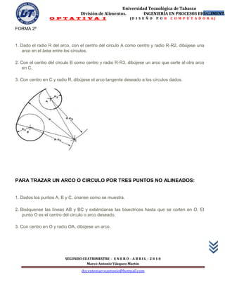 Universidad Tecnológica de Tabasco
                                 División de Alimentos.        INGENIERÍA EN PROCESOS BIOALIMENTA
                                                                                         54
                 O P T A T I V A I                           (D I S E Ñ O   P O R   C O M P U T A D O R A)

FORMA 2º


1. Dado el radio R del arco, con el centro del circulo A como centro y radio R-R2, dibújese una
    arco en el área entre los círculos.

2. Con el centro del círculo B como centro y radio R-R3, dibújese un arco que corte al otro arco
    en C.

3. Con centro en C y radio R, dibújese el arco tangente deseado a los círculos dados.




PARA TRAZAR UN ARCO O CIRCULO POR TRES PUNTOS NO ALINEADOS:


1. Dados los puntos A, B y C, únanse como se muestra.

2. Biséquense las líneas AB y BC y extiéndanse las bisectrices hasta que se corten en O. El
    punto O es el centro del circulo o arco deseado.

3. Con centro en O y radio OA, dibújese un arco.




                         SEGUNDO CUATRIMESTRE – E N E R O – A B R I L – 2 0 1 0
                                   Marco Antonio Vázquez Martín
                                  docentemarcoantonio@hotmail.com
 
