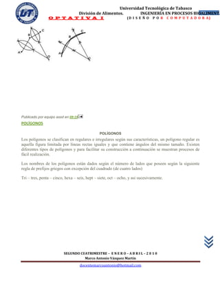 Universidad Tecnológica de Tabasco
                                     División de Alimentos.        INGENIERÍA EN PROCESOS BIOALIMENTA
                                                                                             55
                O P T A T I V A I                               (D I S E Ñ O   P O R     C O M P U T A D O R A)




Publicado por equipo assd en 09:19
POLÍGONOS

                                               POLÍGONOS
Los polígonos se clasifican en regulares e irregulares según sus características, un polígono regular es
aquella figura limitada por líneas rectas iguales y que contiene ángulos del mismo tamaño. Existen
diferentes tipos de polígonos y para facilitar su construcción a continuación se muestran procesos de
fácil realización.

Los nombres de los polígonos están dados según el número de lados que poseen según la siguiente
regla de prefijos griegos con excepción del cuadrado (de cuatro lados)

Tri – tres, penta – cinco, hexa – seis, hept – siete, oct – ocho, y asi sucesivamente.




                         SEGUNDO CUATRIMESTRE – E N E R O – A B R I L – 2 0 1 0
                                   Marco Antonio Vázquez Martín
                                     docentemarcoantonio@hotmail.com
 