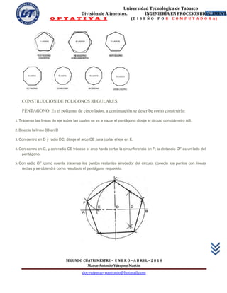 Universidad Tecnológica de Tabasco
                                         División de Alimentos.        INGENIERÍA EN PROCESOS BIOALIMENTA
                                                                                                 56
                     O P T A T I V A I                                 (D I S E Ñ O     P O R    C O M P U T A D O R A)




    CONSTRUCCION DE POLIGONOS REGULARES:

    PENTAGONO: Es el polígono de cinco lados, a continuación se describe como construirlo:

1. Trácense las líneas de eje sobre las cuales se va a trazar el pentágono dibuje el circulo con diámetro AB.

2. Bisecte la línea 0B en D

3. Con centro en D y radio DC, dibuje el arco CE para cortar el eje en E.

4. Con centro en C, y con radio CE trácese el arco hasta cortar la circunferencia en F; la distancia CF es un lado del
    pentágono.

5. Con radio CF como cuerda trácense los puntos restantes alrededor del circulo; conecte los puntos con líneas
    rectas y se obtendrá como resultado el pentágono requerido.




                               SEGUNDO CUATRIMESTRE – E N E R O – A B R I L – 2 0 1 0
                                         Marco Antonio Vázquez Martín
                                         docentemarcoantonio@hotmail.com
 