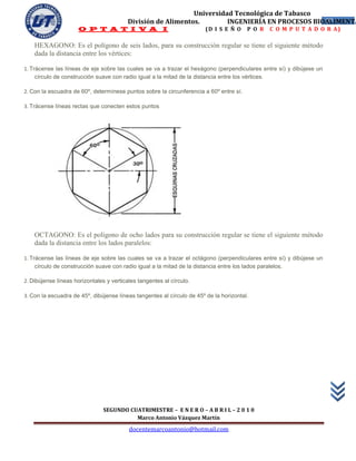 Universidad Tecnológica de Tabasco
                                         División de Alimentos.        INGENIERÍA EN PROCESOS BIOALIMENTA
                                                                                                 57
                      O P T A T I V A I                                 (D I S E Ñ O    P O R   C O M P U T A D O R A)

    HEXAGONO: Es el polígono de seis lados, para su construcción regular se tiene el siguiente método
    dada la distancia entre los vértices:

1. Trácense las líneas de eje sobre las cuales se va a trazar el hexágono (perpendiculares entre sí) y dibújese un
     círculo de construcción suave con radio igual a la mitad de la distancia entre los vértices.

2. Con la escuadra de 60º, determínese puntos sobre la circunferencia a 60º entre sí.

3. Trácense líneas rectas que conecten estos puntos




    OCTAGONO: Es el polígono de ocho lados para su construcción regular se tiene el siguiente método
    dada la distancia entre los lados paralelos:

1. Trácense las líneas de eje sobre las cuales se va a trazar el octágono (perpendiculares entre sí) y dibújese un
     círculo de construcción suave con radio igual a la mitad de la distancia entre los lados paralelos.

2. Dibújense líneas horizontales y verticales tangentes al círculo.

3. Con la escuadra de 45º, dibújense líneas tangentes al círculo de 45º de la horizontal.




                                SEGUNDO CUATRIMESTRE – E N E R O – A B R I L – 2 0 1 0
                                          Marco Antonio Vázquez Martín
                                          docentemarcoantonio@hotmail.com
 