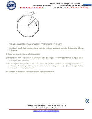 Universidad Tecnológica de Tabasco
                                        División de Alimentos.        INGENIERÍA EN PROCESOS BIOALIMENTA
                                                                                                58
                     O P T A T I V A I                               (D I S E Ñ O   P O R   C O M P U T A D O R A)




    PARA LA CONSTRUCCIÓN DE OTROS POLÍGONOS REGULARES:

    Un método para la fácil construcción de cualquier polígono regular sin importar el número de lados es
    el siguiente:

1. Dibujar una circunferencia de radio despreciable

2. Dividiendo los 360º del círculo en el número de lados del polígono requerido obtendremos el ángulo que se
     tomara para trazar los puntos.

3. Con el compás o el trasportador se procederá a tomar el ángulo dado para trazar en cada ángulo de distancia un
    punto sobre el círculo, quedando así finalmente con un número de puntos (vértices) que será equivalente al
    número de lados del polígono requerido.

4. Finalmente se unirán esos puntos formando así el polígono requerido.




                               SEGUNDO CUATRIMESTRE – E N E R O – A B R I L – 2 0 1 0
                                         Marco Antonio Vázquez Martín
                                         docentemarcoantonio@hotmail.com
 