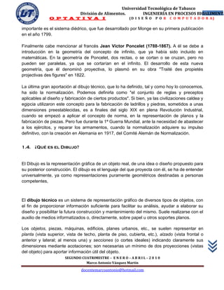 Universidad Tecnológica de Tabasco
                               División de Alimentos.        INGENIERÍA EN PROCESOS BIOALIMENTA
                                                                                       6
              O P T A T I V A I                            (D I S E Ñ O   P O R   C O M P U T A D O R A)

importante es el sistema diédrico, que fue desarrollado por Monge en su primera publicación
en el año 1799.

Finalmente cabe mencionar al francés Jean Víctor Poncelet (1788-1867). A él se debe a
introducción en la geometría del concepto de infinito, que ya había sido incluido en
matemáticas. En la geometría de Poncelet, dos rectas, o se cortan o se cruzan, pero no
pueden ser paralelas, ya que se cortarían en el infinito. El desarrollo de esta nueva
geometría, que él denominó proyectiva, lo plasmó en su obra "Traité des propietés
projectivas des figures" en 1822.

La última gran aportación al dibujo técnico, que lo ha definido, tal y como hoy lo conocemos,
ha sido la normalización. Podemos definirla como "el conjunto de reglas y preceptos
aplicables al diseño y fabricación de ciertos productos". Si bien, ya las civilizaciones caldea y
egipcia utilizaron este concepto para la fabricación de ladrillos y piedras, sometidos a unas
dimensiones preestablecidas, es a finales del siglo XIX en plena Revolución Industrial,
cuando se empezó a aplicar el concepto de norma, en la representación de planos y la
fabricación de piezas. Pero fue durante la 1ª Guerra Mundial, ante la necesidad de abastecer
a los ejércitos, y reparar los armamentos, cuando la normalización adquiere su impulso
definitivo, con la creación en Alemania en 1917, del Comité Alemán de Normalización.


1.4. ¿Qué es el Dibujo?


El Dibujo es la representación gráfica de un objeto real, de una idea o diseño propuesto para
su posterior construcción. El dibujo es el lenguaje del que proyecta con él, se ha de entender
universalmente, ya como representaciones puramente geométricos destinadas a personas
competentes,



El dibujo técnico es un sistema de representación gráfico de diversos tipos de objetos, con
el fin de proporcionar información suficiente para facilitar su análisis, ayudar a elaborar su
diseño y posibilitar la futura construcción y mantenimiento del mismo. Suele realizarse con el
auxilio de medios informatizados o, directamente, sobre papel u otros soportes planos.

Los objetos, piezas, máquinas, edificios, planes urbanos, etc., se suelen representar en
planta (vista superior, vista de techo, planta de piso, cubierta, etc.), alzado (vista frontal o
anterior y lateral; al menos una) y secciones (o cortes ideales) indicando claramente sus
dimensiones mediante acotaciones; son necesarias un mínimo de dos proyecciones (vistas
del objeto) para aportar información útil del objeto.
                       SEGUNDO CUATRIMESTRE – E N E R O – A B R I L – 2 0 1 0
                                 Marco Antonio Vázquez Martín
                                docentemarcoantonio@hotmail.com
 