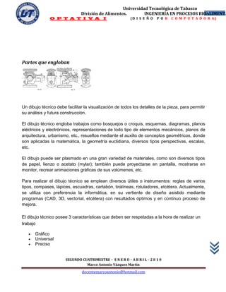 Universidad Tecnológica de Tabasco
                               División de Alimentos.        INGENIERÍA EN PROCESOS BIOALIMENTA
                                                                                       7
              O P T A T I V A I                            (D I S E Ñ O   P O R   C O M P U T A D O R A)




Partes que engloban




Un dibujo técnico debe facilitar la visualización de todos los detalles de la pieza, para permitir
su análisis y futura construcción.

El dibujo técnico engloba trabajos como bosquejos o croquis, esquemas, diagramas, planos
eléctricos y electrónicos, representaciones de todo tipo de elementos mecánicos, planos de
arquitectura, urbanismo, etc., resueltos mediante el auxilio de conceptos geométricos, donde
son aplicadas la matemática, la geometría euclidiana, diversos tipos perspectivas, escalas,
etc.

El dibujo puede ser plasmado en una gran variedad de materiales, como son diversos tipos
de papel, lienzo o acetato (mylar); también puede proyectarse en pantalla, mostrarse en
monitor, recrear animaciones gráficas de sus volúmenes, etc.

Para realizar el dibujo técnico se emplean diversos útiles o instrumentos: reglas de varios
tipos, compases, lápices, escuadras, cartabón, tiralíneas, rotuladores, etcétera. Actualmente,
se utiliza con preferencia la informática, en su vertiente de diseño asistido mediante
programas (CAD, 3D, vectorial, etcétera) con resultados óptimos y en continuo proceso de
mejora.

El dibujo técnico posee 3 características que deben ser respetadas a la hora de realizar un
trabajo

      Gráfico
      Universal
      Preciso


                       SEGUNDO CUATRIMESTRE – E N E R O – A B R I L – 2 0 1 0
                                 Marco Antonio Vázquez Martín
                                docentemarcoantonio@hotmail.com
 