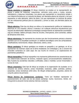 Universidad Tecnológica de Tabasco
                               División de Alimentos.        INGENIERÍA EN PROCESOS BIOALIMENTA
                                                                                       9
              O P T A T I V A I                           (D I S E Ñ O   P O R   C O M P U T A D O R A)

Dibujo mecánico o industrial: El dibujo mecánico se emplea en la representación de
piezas o partes de máquinas, maquinarias, vehículos como grúas y motos, aviones,
helicópteros y máquinas industriales. Los planos que representan un mecanismo simple o
una máquina formada por un conjunto de piezas, son llamados planos de conjunto; y los que
representa un sólo elemento, plano de pieza. Los que representan un conjunto de piezas
con las indicaciones gráficas para su colocación, y armar un todo, son llamados planos de
montaje.

Dibujo eléctrico: Este tipo de dibujo se refiere a la representación gráfica de instalaciones
eléctricas en una industria, oficina o vivienda o en cualquier estructura arquitectónica que
requiera de electricidad. Mediante la simbología correspondiente se representan acometidas,
caja de contador, tablero principal, línea de circuitos, interruptores, toma corrientes, salidas
de lámparas entre otros.

Dibujo electrónico: Se representa los circuitos que dan funcionamiento preciso a diversos
aparatos que en la actualidad constituyen un adelanto tecnológico como las computadoras,
amplificadores, transmisores, relojes, televisores, radios y otros.

Dibujo geológico: El dibujo geológico se emplea en geografía y en geología, en él se
representan las diversas capas de la tierra empleando una simbología y da a conocer los
minerales contenidos en cada capa. Se usa mucho en minería y en exploraciones de
yacimientos petrolíferos.

Dibujo topográfico: El dibujo topográfico nos representa gráficamente las características de
una determinada extensión de terreno, mediante signos convencionalmente establecidos.
Nos muestra los accidentes naturales y artificiales, cotas o medidas, curvas horizontales o
curvas de nivel.

Dibujo urbanístico: Este tipo de dibujo se emplea en la organización de ciudades: en la
ubicación de centros urbanos, zonas industriales, bulevares, calles, avenidas, jardines,
autopistas, zonas recreativas entre otros. Se dibujan anteproyectos, proyectos, planos de
conjunto, planos de pormenor.

Dibujo técnico de instalaciones sanitarias: Tiene por finalidad representar el
posicionamiento de cada una de las piezas sanitarias: ducha, lavamanos, retrete, etc.
Incluyendo la ubicación de las tuberías internas o externas.




                      SEGUNDO CUATRIMESTRE – E N E R O – A B R I L – 2 0 1 0
                                Marco Antonio Vázquez Martín
                               docentemarcoantonio@hotmail.com
 