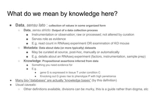 What do we mean by knowledge here?
● Data, sensu lato : collection of values in some organized form
○ Data, sensu stricto: Output of a data collection process
■ Instrumentation or observation; raw or processed; not altered by curation
■ Serves role as evidence
■ E.g. read count in RNAseq experiment OR examination of KO mouse
○ Metadata: Data about data (or more typically) datasets
■ May be curated at source, post-hoc, manually or automatically
■ E.g. details about an RNAseq experiment (factors, instrumentation, sample prep)
○ Knowledge: Propositional assertions inferred from data
■ Something you need evidence for
■ E.g.
● gene G is expressed in tissue T under condition C
● Knocking out G gives rise to phenotype P with high penetrance
● Many bio-”databases” are actually “knowledge bases” (by this definition)
● Usual caveats:
○ Other definitions available, divisions can be murky, this is a guide rather than dogma, etc
 