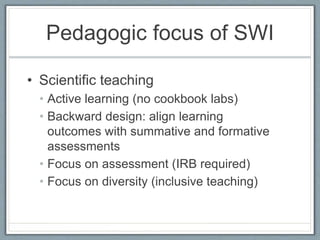 Pedagogic focus of SWI
• Scientific teaching
• Active learning (no cookbook labs)
• Backward design: align learning
outcomes with summative and formative
assessments
• Focus on assessment (IRB required)
• Focus on diversity (inclusive teaching)
 
