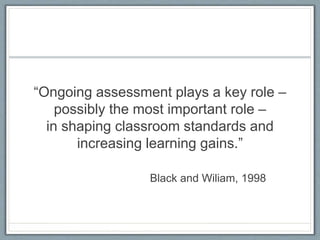 “Ongoing assessment plays a key role –
possibly the most important role –
in shaping classroom standards and
increasing learning gains.”
Black and Wiliam, 1998
 