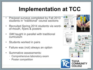 • Pre/post surveys completed by Fall 2013
students in “traditional” course sections
• Recruited Spring 2014 students via word-
of-mouth, flyers & posters
• SWI taught in parallel with traditional
curriculum
• Students worked in pairs
• Failure was (not) always an option
• Summative assessments:
• Comprehensive laboratory exam
• Poster competition
Implementation at TCC
 