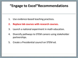 “Engage to Excel”Recommendations
1. Use evidence-based teaching practices.
2. Replace lab courses with research courses.
3. Launch a national experiment in math education.
4. Diversify pathways to STEM careers using stakeholder
partnerships.
5. Create a Presidential council on STEM ed.
 