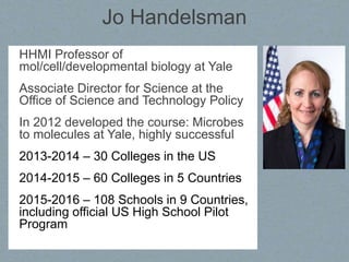 Jo Handelsman
HHMI Professor of
mol/cell/developmental biology at Yale
Associate Director for Science at the
Office of Science and Technology Policy
In 2012 developed the course: Microbes
to molecules at Yale, highly successful
2013-2014 – 30 Colleges in the US
2014-2015 – 60 Colleges in 5 Countries
2015-2016 – 108 Schools in 9 Countries,
including official US High School Pilot
Program
 
