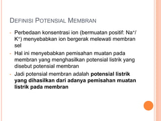 DEFINISI POTENSIAL MEMBRAN
• Perbedaan konsentrasi ion (bermuatan positif: Na+/
K+) menyebabkan ion bergerak melewati membran
sel
• Hal ini menyebabkan pemisahan muatan pada
membran yang menghasilkan potensial listrik yang
disebut potensial membran
• Jadi potensial membran adalah potensial listrik
yang dihasilkan dari adanya pemisahan muatan
listrik pada membran
 