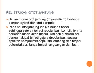 KELISTRIKAN OTOT JANTUNG
 Sel membran otot jantung (myocardium) berbeda
dengan syaraf dan otot bergaris
 Pada sel otot jantung ion Na mudah bocor
sehingga setelah terjadi repolarisasi komplit, ion na
perlahan-lahan akan masuk kembali di dalam sel
dengan akibat terjadi gejala depolarisasi secara
spontan sampai mencapai nlai ambang dan terjadi
potensial aksi tanpa terjadi rangsangan dari luar..
 