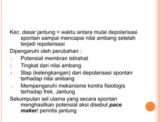 Kec. dasar jantung = waktu antara mulai depolarisasi
spontan sampai mencapai nilai ambang setelah
terjadi repolarisasi
Dipengaruhi oleh perubahan :
1. Potensial membran istirahat
2. Tingkat dari nilai ambang
3. Slap (kelengkangan) dari depolarisasi spontan
terhadap nilai ambang
 Mempengaruhi mekanisme kontra fisiologis
terhadap frek. Jantung
Sekumpulan sel utama yang secara spontan
menghasilkan potensial aksi disebut pace
maker/ perintis jantung
 
