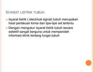 ISYARAT LISTRIK TUBUH
 Isyarat listrik ( electrical signal) tubuh merupakan
hasil perlakuan kimia dari tipe-tipe sel tertentu
 Dengan mengukur isyarat listrik tubuh secara
selektif sangat berguna untuk memperoleh
informasi klinik tentang fungsi tubuh
 