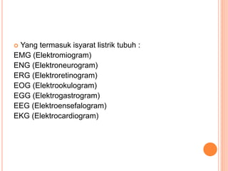  Yang termasuk isyarat listrik tubuh :
EMG (Elektromiogram)
ENG (Elektroneurogram)
ERG (Elektroretinogram)
EOG (Elektrookulogram)
EGG (Elektrogastrogram)
EEG (Elektroensefalogram)
EKG (Elektrocardiogram)
 