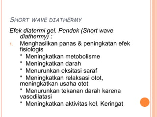 SHORT WAVE DIATHERMY
Efek diatermi gel. Pendek (Short wave
diathermy) :
1. Menghasilkan panas & peningkatan efek
fisiologis
* Meningkatkan metobolisme
* Meningkatkan darah
* Menurunkan eksitasi saraf
* Meningkatkan relaksasi otot,
meningkatkan usaha otot
* Menurunkan tekanan darah karena
vasodilatasi
* Meningkatkan aktivitas kel. Keringat
 