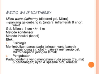 MICRO WAVE DIATHERMY
Micro wave diathermy (diatermi gel. Mikro)
panjang gelombang ( )antara inframerah & short
wave
Gel. Mikro : 1 cm << 1 m
Metode kondensor
Metode induksi (kabel)
Efek :
1. Fisiologis
Menimbulkan panas pada jaringan yang banyak
mengandung air; otot > banyak menyerap gel.
Mikro daripada jaringan lemak
2. Pengobatan
Pada penderita yang mengalami ruda paksa (trauma)
& peradangan; nyeri & spasme otot, rematik
 