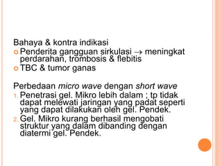 Bahaya & kontra indikasi
 Penderita gangguan sirkulasi  meningkat
perdarahan, trombosis & flebitis
 TBC & tumor ganas
Perbedaan micro wave dengan short wave
1. Penetrasi gel. Mikro lebih dalam ; tp tidak
dapat melewati jaringan yang padat seperti
yang dapat dilakukan oleh gel. Pendek.
2. Gel. Mikro kurang berhasil mengobati
struktur yang dalam dibanding dengan
diatermi gel. Pendek.
 