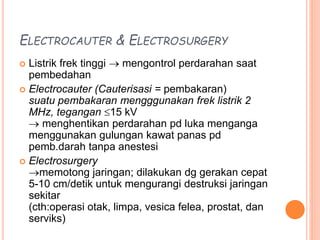 ELECTROCAUTER & ELECTROSURGERY
 Listrik frek tinggi  mengontrol perdarahan saat
pembedahan
 Electrocauter (Cauterisasi = pembakaran)
suatu pembakaran mengggunakan frek listrik 2
MHz, tegangan 15 kV
 menghentikan perdarahan pd luka menganga
menggunakan gulungan kawat panas pd
pemb.darah tanpa anestesi
 Electrosurgery
memotong jaringan; dilakukan dg gerakan cepat
5-10 cm/detik untuk mengurangi destruksi jaringan
sekitar
(cth:operasi otak, limpa, vesica felea, prostat, dan
serviks)
 