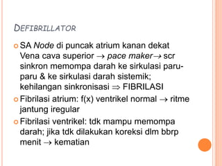 DEFIBRILLATOR
 SA Node di puncak atrium kanan dekat
Vena cava superior  pace maker scr
sinkron memompa darah ke sirkulasi paru-
paru & ke sirkulasi darah sistemik;
kehilangan sinkronisasi  FIBRILASI
 Fibrilasi atrium: f(x) ventrikel normal  ritme
jantung iregular
 Fibrilasi ventrikel: tdk mampu memompa
darah; jika tdk dilakukan koreksi dlm bbrp
menit  kematian
 